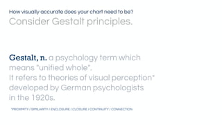 Gestalt, n. a psychology term which
means "unified whole".
It refers to theories of visual perception*
developed by German psychologists
in the 1920s.
*PROXIMITY / SIMILARITY / ENCLOSURE / CLOSURE / CONTINUITY / CONNECTION
How visually accurate does your chart need to be?
Consider Gestalt principles.
 