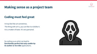 Making sense as a project team
Coding must feel great
It may feel like art sometimes.
The thing with art is, you can like it or dislike it.
It is a matter of taste. It’s very personal.
So coding as an artist can lead to
functionally-perfect-but-only-usable-by-
its-author-or-its-tribe applications.
 