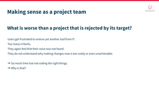 Making sense as a project team
What is worse than a project that is rejected by its target?
Users get frustrated to endure yet another tool from IT.
Too many irritants.
They again feel that their voice was not heard.
They do not understand why making changes now is too costly or even unachievable.
⇒ So much time lost not coding the right things.
⇒ Why is that?
 