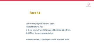 Sometimes projects are for IT users.
Most of the time, not.
In those cases, IT works to support business objectives.
And IT has its own constraints too.
⇒ In this context, a developer cannot be a code artist.
Fact #1
 