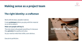 Making sense as a project team
The right identity: a craftsman
Work with the best, valuable material.
Create prototypes before you play with the material
so as not to waste it.
Make sure people will buy it.
The only reason why people would buy it is because
they perceive the quality and value.
So you need to make that visible, even obvious.
Execute to perfection.
 