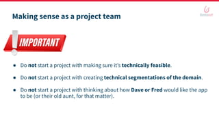 Making sense as a project team
● Do not start a project with making sure it’s technically feasible.
● Do not start a project with creating technical segmentations of the domain.
● Do not start a project with thinking about how Dave or Fred would like the app
to be (or their old aunt, for that matter).
 