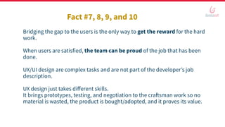 Bridging the gap to the users is the only way to get the reward for the hard
work.
When users are satisfied, the team can be proud of the job that has been
done.
UX/UI design are complex tasks and are not part of the developer’s job
description.
UX design just takes diﬀerent skills.
It brings prototypes, testing, and negotiation to the craftsman work so no
material is wasted, the product is bought/adopted, and it proves its value.
Fact #7, 8, 9, and 10
 