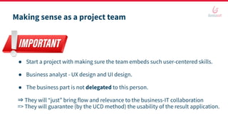 Making sense as a project team
● Start a project with making sure the team embeds such user-centered skills.
● Business analyst - UX design and UI design.
● The business part is not delegated to this person.
⇒ They will “just” bring flow and relevance to the business-IT collaboration
=> They will guarantee (by the UCD method) the usability of the result application.
 
