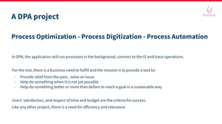 A DPA project
Process Optimization - Process Digitization - Process Automation
In DPA, the application will run processes in the background, connect to the IS and trace operations.
For the rest, there is a business need to fulfill and the mission is to provide a tool to:
- Provide relief from the pain, solve an issue
- Help do something when it is not yet possible
- Help do something better or more than before to reach a goal in a sustainable way
Users’ satisfaction, and respect of time and budget are the criteria for success.
Like any other project, there is a need for eﬀiciency and relevance.
 