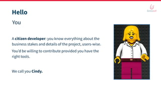 Hello
You
A citizen developer: you know everything about the
business stakes and details of the project, users-wise.
You’d be willing to contribute provided you have the
right tools.
We call you Cindy.
 