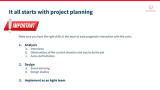 It all starts with project planning
Make sure you have the right skills in the team to ease pragmatic interaction with the users.
1. Analysis
a. Interviews
b. Observations of the current situation and way to do the job
c. Auto-confrontation
2. Design
a. Event storming
b. Design studios
3. Implement as an Agile team
 