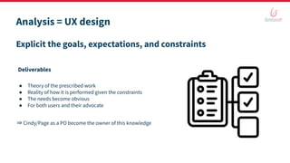 Analysis = UX design
● Theory of the prescribed work
● Reality of how it is performed given the constraints
● The needs become obvious
● For both users and their advocate
⇒ Cindy/Page as a PO become the owner of this knowledge
Explicit the goals, expectations, and constraints
Deliverables
 