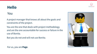 Hello
You
A project manager that knows all about the goals and
constraints of the project.
You are the one that deals with project methodology
and are the one accountable for success or failure in the
use of Bonita.
But you do not and will not use Bonita.
For us, you are Page.
 