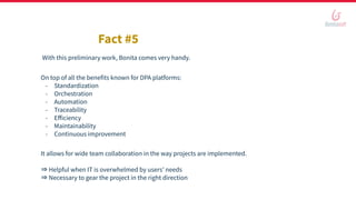 On top of all the benefits known for DPA platforms:
- Standardization
- Orchestration
- Automation
- Traceability
- Eﬀiciency
- Maintainability
- Continuous improvement
Fact #5
With this preliminary work, Bonita comes very handy.
It allows for wide team collaboration in the way projects are implemented.
⇒ Helpful when IT is overwhelmed by users’ needs
⇒ Necessary to gear the project in the right direction
 