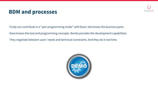 BDM and processes
Cindy can contribute in a “pair programming mode” with Dave: she knows the business parts.
Dave knows the tool and programming concepts. Bonita provides the development capabilities.
They negotiate between users’ needs and technical constraints. And they do it real time.
 