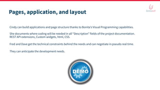 Pages, application, and layout
Cindy can build applications and page structure thanks to Bonita’s Visual Programming capabilities.
She documents where coding will be needed in all “Description” fields of the project documentation.
REST API extensions, Custom widgets, html, CSS.
Fred and Dave get the technical constraints behind the needs and can negotiate in pseudo real time.
They can anticipate the development needs.
 
