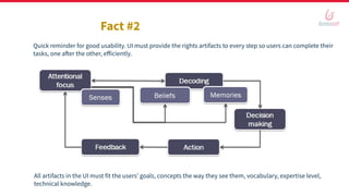 Fact #2
Quick reminder for good usability. UI must provide the rights artifacts to every step so users can complete their
tasks, one after the other, eﬀiciently.
All artifacts in the UI must fit the users’ goals, concepts the way they see them, vocabulary, expertise level,
technical knowledge.
 