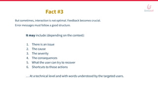Fact #3
But sometimes, interaction is not optimal. Feedback becomes crucial.
Error messages must follow a good structure.
It may include (depending on the context):
1. There is an issue
2. The cause
3. The severity
4. The consequences
5. What the user can try to recover
6. Shortcuts to those actions
… At a technical level and with words understood by the targeted users.
 