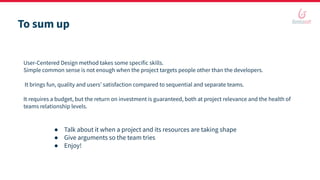 To sum up
User-Centered Design method takes some specific skills.
Simple common sense is not enough when the project targets people other than the developers.
It brings fun, quality and users’ satisfaction compared to sequential and separate teams.
It requires a budget, but the return on investment is guaranteed, both at project relevance and the health of
teams relationship levels.
● Talk about it when a project and its resources are taking shape
● Give arguments so the team tries
● Enjoy!
 