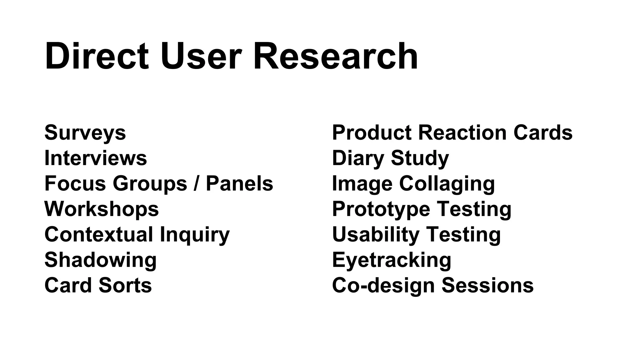 Direct User Research 
Surveys 
Interviews 
Focus Groups / Panels 
Workshops 
Contextual Inquiry 
Shadowing 
Card Sorts 
Product Reaction Cards 
Diary Study 
Image Collaging 
Prototype Testing 
Usability Testing 
Eyetracking 
Co-design Sessions 
 