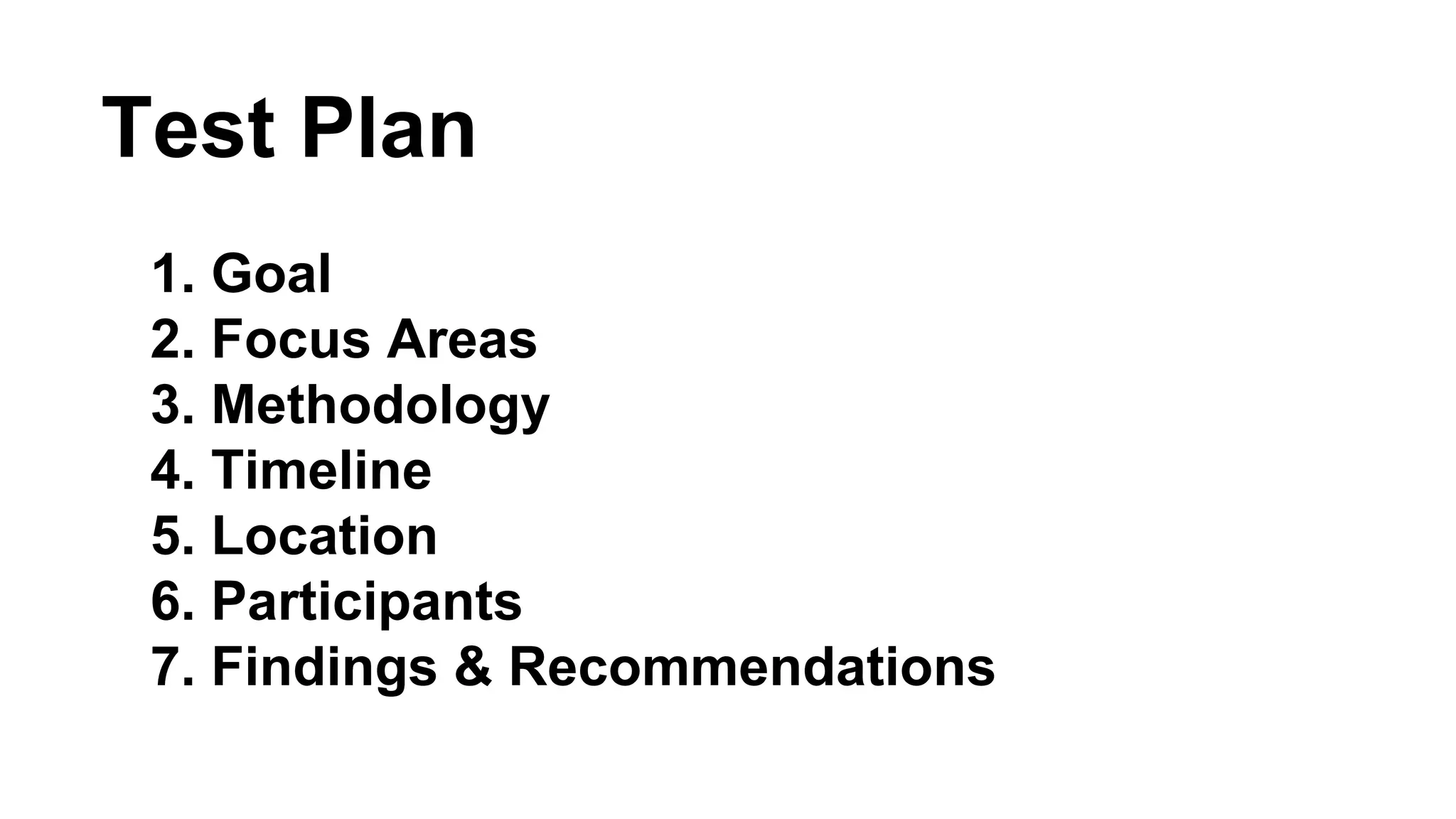 Test Plan 
1. Goal 
2. Focus Areas 
3. Methodology 
4. Timeline 
5. Location 
6. Participants 
7. Findings & Recommendations 
 