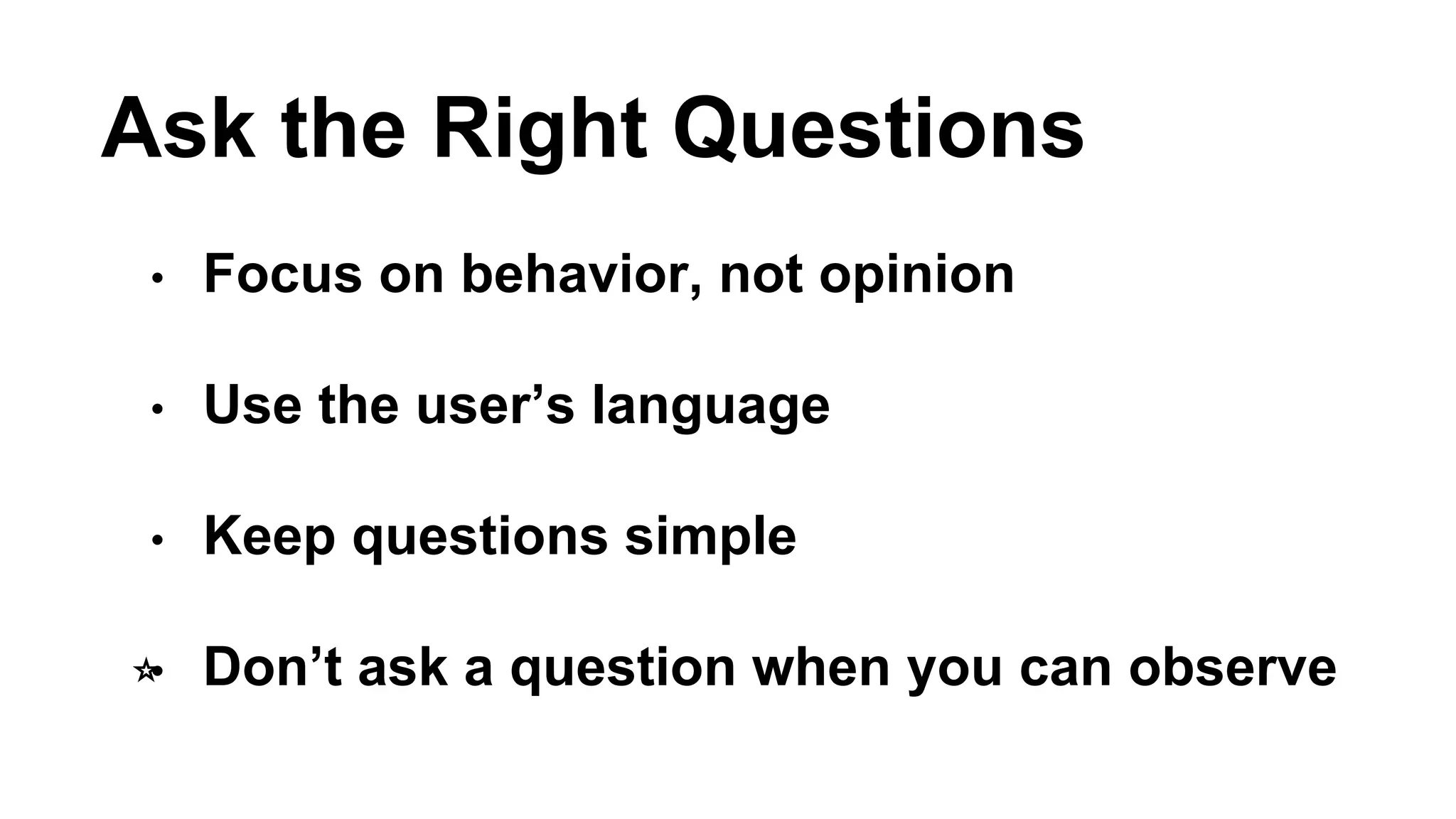 Ask the Right Questions 
• Focus on behavior, not opinion 
• Use the user’s language 
• Keep questions simple 
⭐️• Don’t ask a question when you can observe 
 