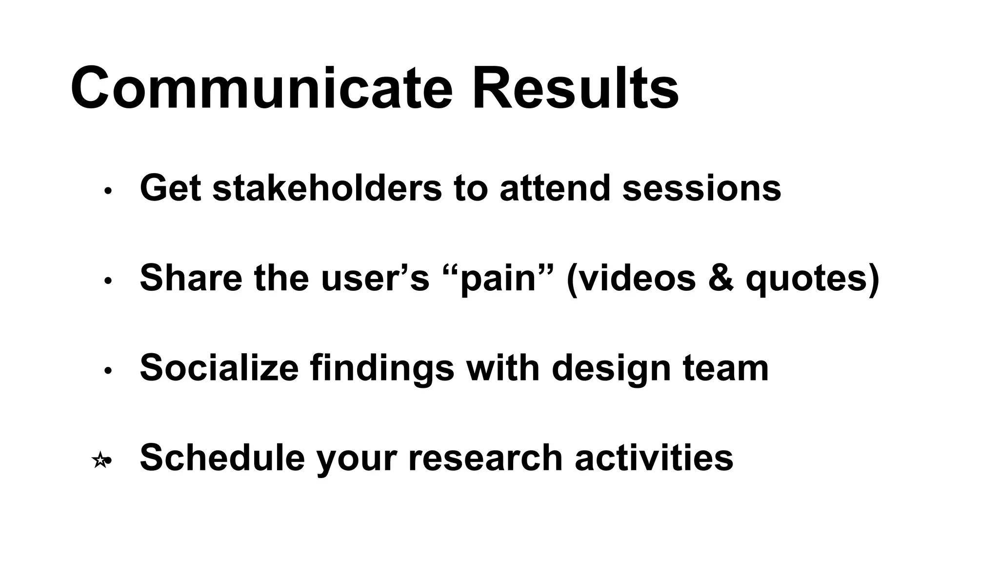 Communicate Results 
• Get stakeholders to attend sessions 
• Share the user’s “pain” (videos & quotes) 
• Socialize findings with design team 
⭐️• Schedule your research activities 
 
