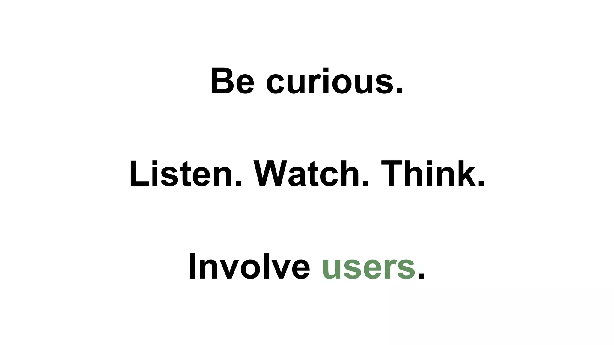 Be curious. 
Listen. Watch. Think. 
Involve users. 
 