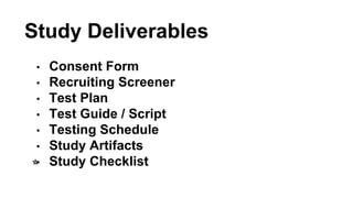Study Deliverables 
• Consent Form 
• Recruiting Screener 
• Test Plan 
• Test Guide / Script 
• Testing Schedule 
• Study...