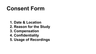 Consent Form 
1. Date & Location 
2. Reason for the Study 
3. Compensation 
4. Confidentiality 
5. Usage of Recordings 
 