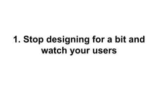 1. Stop designing for a bit and 
watch your users 
 