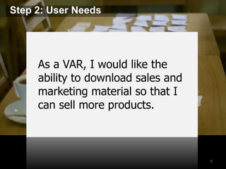 5 
Step 2: User Needs 
As a VAR, I would like the 
ability to download sales and 
marketing material so that I 
can sell more products. 
 