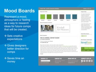 Mood Boards 
Represent a mood, 
atmosphere or feeling 
as a way to research 
ideas for future comps 
that will be created. 
 Sets creative 
expectations 
 Gives designers 
better direction for 
comps 
 Saves time an 
money 
 