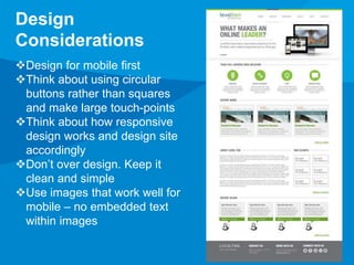 Design 
Considerations 
Design for mobile first 
Think about using circular 
buttons rather than squares 
and make large touch-points 
Think about how responsive 
design works and design site 
accordingly 
Don’t over design. Keep it 
clean and simple 
Use images that work well for 
mobile – no embedded text 
within images 
 