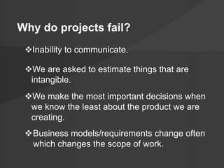 Why do projects fail? 
Inability to communicate. 
We are asked to estimate things that are 
intangible. 
We make the most important decisions when 
we know the least about the product we are 
creating. 
Business models/requirements change often 
which changes the scope of work. 
 