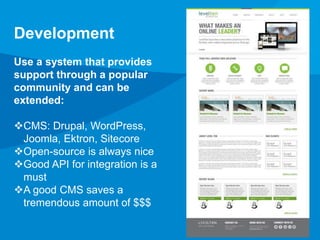 Development 
Use a system that provides 
support through a popular 
community and can be 
extended: 
CMS: Drupal, WordPress, 
Joomla, Ektron, Sitecore 
Open-source is always nice 
Good API for integration is a 
must 
A good CMS saves a 
tremendous amount of $$$ 
 