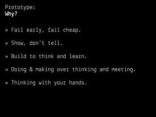 Prototype:
Why?

» Fail early, fail cheap.

» Show, don’t tell.

» Build to think and learn.

» Doing & making over thinking and meeting.

» Thinking with your hands.
 