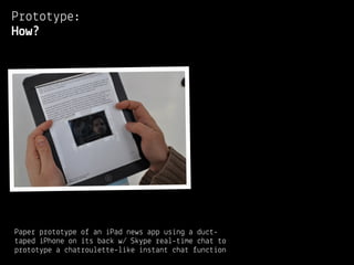 Prototype:
How?




Paper prototype of an iPad news app using a duct-
taped iPhone on its back w/ Skype real-time chat to
prototype a chatroulette-like instant chat function
 