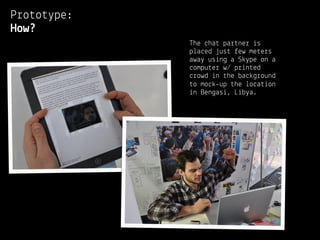 Prototype:
How?
             The chat partner is
             placed just few meters
             away using a Skype on a
             computer w/ printed
             crowd in the background
             to mock-up the location
             in Bengasi, Libya.
 