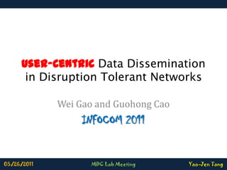 User-Centric Data Dissemination in Disruption Tolerant Networks Wei Gao and Guohong Cao INFOCOM 2011 05/26/2011 MDC Lab Meeting Yao-Jen Tang 