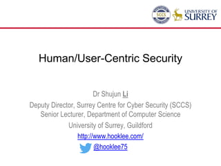 Human/User-Centric Security
Dr Shujun Li
Deputy Director, Surrey Centre for Cyber Security (SCCS)
Senior Lecturer, Department of Computer Science
University of Surrey, Guildford
http://www.hooklee.com/
@hooklee75
 