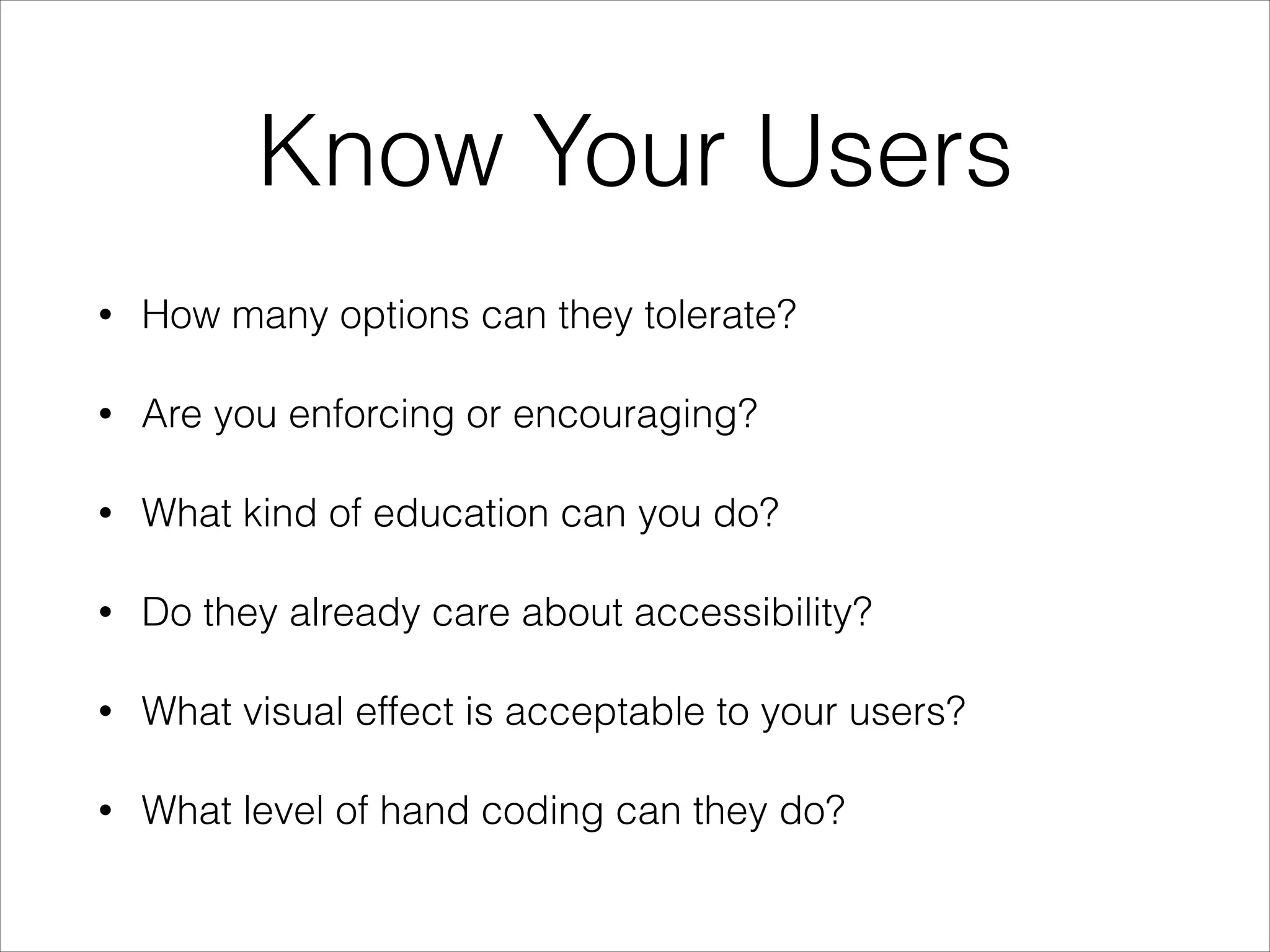 Know Your Users
•

How many options can they tolerate?

•

Are you enforcing or encouraging?

•

What kind of education can you do?

•

Do they already care about accessibility?

•

What visual effect is acceptable to your users?

•

What level of hand coding can they do?

 