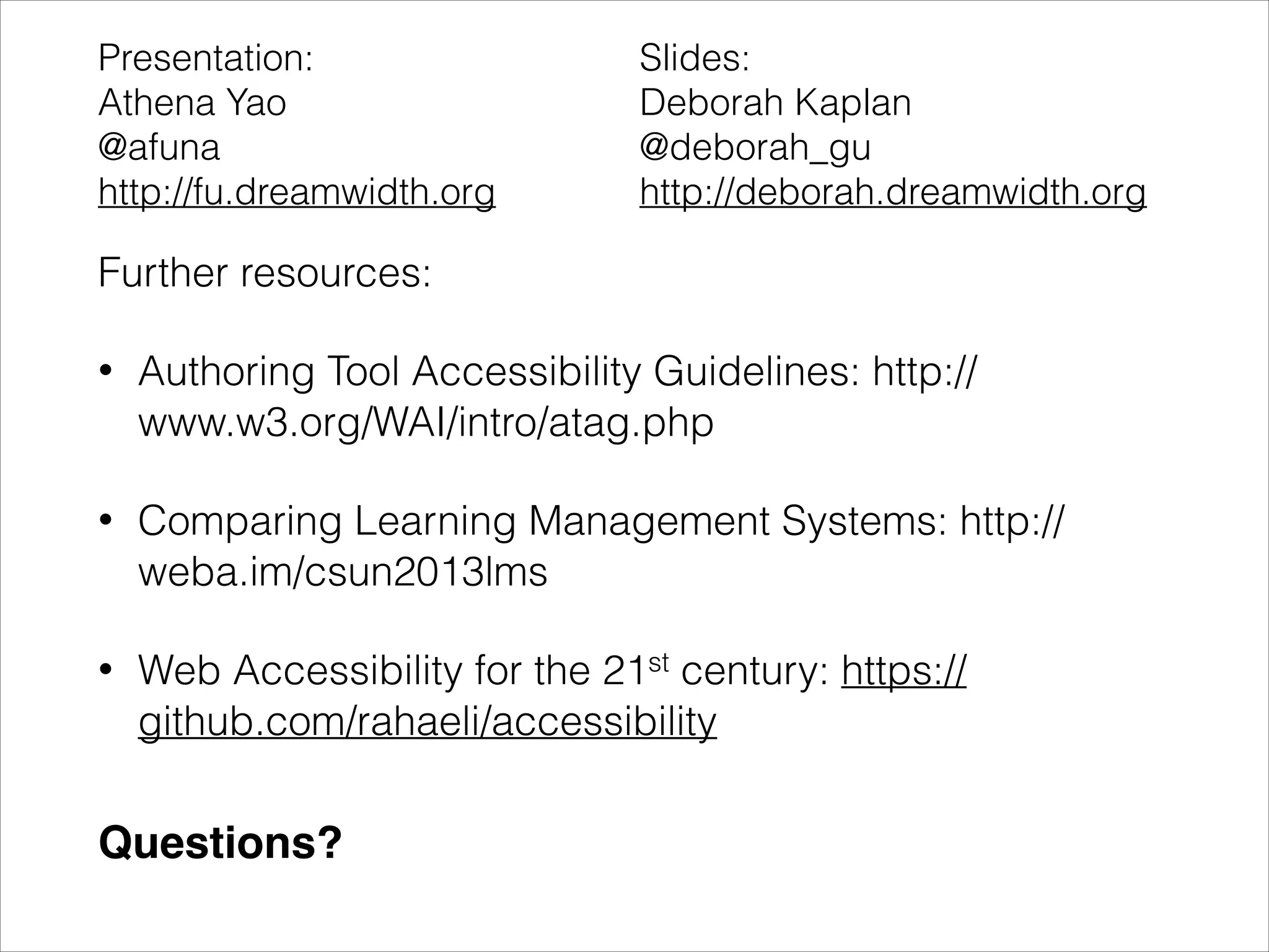 Presentation:
Athena Yao
@afuna
http://fu.dreamwidth.org

Slides:
Deborah Kaplan
@deborah_gu
http://deborah.dreamwidth.org

Further resources:
•

Authoring Tool Accessibility Guidelines: http://
www.w3.org/WAI/intro/atag.php

•

Comparing Learning Management Systems: http://
weba.im/csun2013lms

•

Web Accessibility for the 21st century: https://
github.com/rahaeli/accessibility

Questions?

 