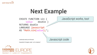 Next Example 
CREATE FUNCTION sin ( 
value double ) 
RETURNS double 
LANGUAGE javascript 
AS ’Math.sin(value);’; 
JavaScript works out of the box! 
Cassandra 3.0 targets Java8 - so it’s „Nashorn“ 
JavaScript works, too! 
Javascript code 
 
