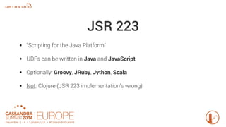 JSR 223 
• “Scripting for the Java Platform“ 
• UDFs can be written in Java and JavaScript 
• Optionally: Groovy, JRuby, Jython, Scala 
• Not: Clojure (JSR 223 implementation’s wrong) 
 