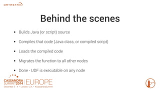 Behind the scenes 
• Builds Java (or script) source 
• Compiles that code (Java class, or compiled script) 
• Loads the compiled code 
• Migrates the function to all other nodes 
• Done - UDF is executable on any node 
 