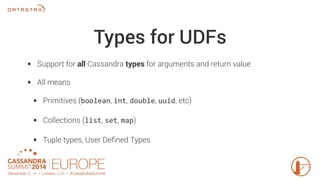 Types for UDFs 
• Support for all Cassandra types for arguments and return value 
• All means 
• Primitives (boolean, int, double, uuid, etc) 
• Collections (list, set, map) 
• Tuple types, User Defined Types 
 