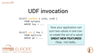 UDF invocation 
SELECT sumThat ( colA, colB ) 
Now your application can 
sum two values in one row - 
or create the sin of a value! 
GREAT NEW FEATURES! 
Okay - not really… 
FROM myTable 
WHERE key = ... 
SELECT sin ( foo ) 
FROM myCircle 
WHERE pk = ... 
 