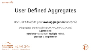 User Defined Aggregates 
Use UDFs to code your own aggregation functions 
(Aggregates are things like SUM, AVG, MIN, MAX, etc) 
Aggregates : 
consume values from multiple rows & 
produce a single result 
 