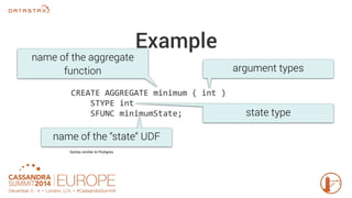 Example 
name of the aggregate 
function argument types 
CREATE AGGREGATE minimum ( int ) 
STYPE int 
SFUNC minimumState; 
name of the “state“ UDF 
Syntax similar to Postgres. 
state type 
 