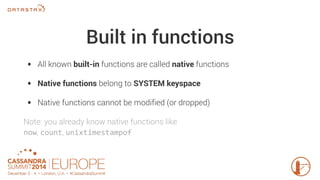 Built in functions 
• All known built-in functions are called native functions 
• Native functions belong to SYSTEM keyspace 
• Native functions cannot be modified (or dropped) 
Note: you already know native functions like 
now, count, unixtimestampof 
 