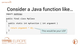 Consider a Java function like… 
import nothing; 
public final class MyClass 
{ 
public static int myFunction ( int argument ) 
{ 
return argument * 42; 
} 
} 
This would be your UDF 
 