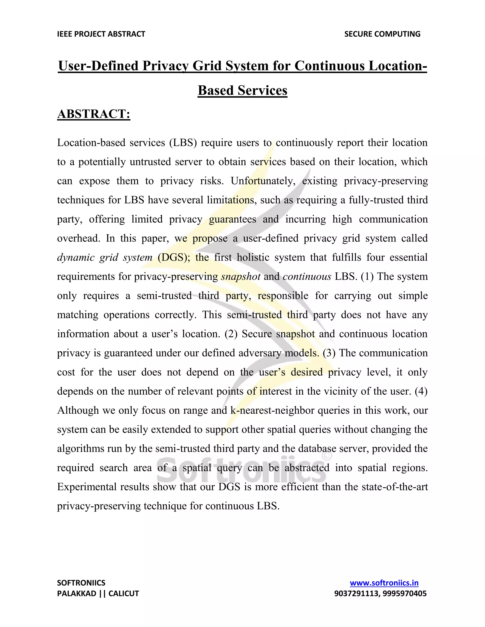 IEEE PROJECT ABSTRACT SECURE COMPUTING SOFTRONIICS www.softroniics.in PALAKKAD || CALICUT 9037291113, 9995970405 User-Defined Privacy Grid System for Continuous Location- Based Services ABSTRACT: Location-based services (LBS) require users to continuously report their location to a potentially untrusted server to obtain services based on their location, which can expose them to privacy risks. Unfortunately, existing privacy-preserving techniques for LBS have several limitations, such as requiring a fully-trusted third party, offering limited privacy guarantees and incurring high communication overhead. In this paper, we propose a user-defined privacy grid system called dynamic grid system (DGS); the first holistic system that fulfills four essential requirements for privacy-preserving snapshot and continuous LBS. (1) The system only requires a semi-trusted third party, responsible for carrying out simple matching operations correctly. This semi-trusted third party does not have any information about a user’s location. (2) Secure snapshot and continuous location privacy is guaranteed under our defined adversary models. (3) The communication cost for the user does not depend on the user’s desired privacy level, it only depends on the number of relevant points of interest in the vicinity of the user. (4) Although we only focus on range and k-nearest-neighbor queries in this work, our system can be easily extended to support other spatial queries without changing the algorithms run by the semi-trusted third party and the database server, provided the required search area of a spatial query can be abstracted into spatial regions. Experimental results show that our DGS is more efficient than the state-of-the-art privacy-preserving technique for continuous LBS. 