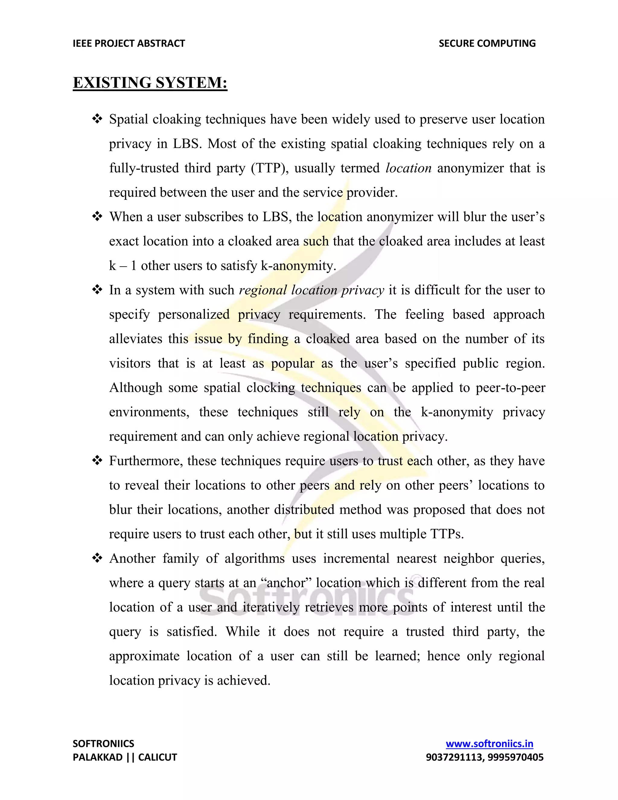 IEEE PROJECT ABSTRACT SECURE COMPUTING SOFTRONIICS www.softroniics.in PALAKKAD || CALICUT 9037291113, 9995970405 EXISTING SYSTEM:  Spatial cloaking techniques have been widely used to preserve user location privacy in LBS. Most of the existing spatial cloaking techniques rely on a fully-trusted third party (TTP), usually termed location anonymizer that is required between the user and the service provider.  When a user subscribes to LBS, the location anonymizer will blur the user’s exact location into a cloaked area such that the cloaked area includes at least k – 1 other users to satisfy k-anonymity.  In a system with such regional location privacy it is difficult for the user to specify personalized privacy requirements. The feeling based approach alleviates this issue by finding a cloaked area based on the number of its visitors that is at least as popular as the user’s specified public region. Although some spatial clocking techniques can be applied to peer-to-peer environments, these techniques still rely on the k-anonymity privacy requirement and can only achieve regional location privacy.  Furthermore, these techniques require users to trust each other, as they have to reveal their locations to other peers and rely on other peers’ locations to blur their locations, another distributed method was proposed that does not require users to trust each other, but it still uses multiple TTPs.  Another family of algorithms uses incremental nearest neighbor queries, where a query starts at an “anchor” location which is different from the real location of a user and iteratively retrieves more points of interest until the query is satisfied. While it does not require a trusted third party, the approximate location of a user can still be learned; hence only regional location privacy is achieved. 